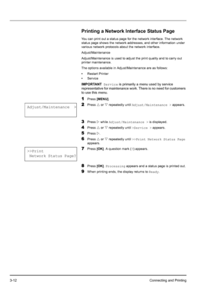 Page 463-12Connecting and Printing
Printing a Network Interface Status Page
You can print out a status page for the network interface. The network 
status page shows the network addresses, and other information under 
various network protocols about the network interface.
Adjust/Maintenance
Adjust/Maintenance is used to adjust the print quality and to carry out 
printer maintenance.
The options available in Adjust/Maintenance are as follows:
•Restart Printer
•Service
1Press [MENU].
2Press U or V repeatedly...