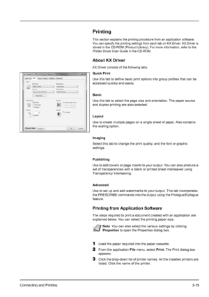 Page 53Connecting and Printing3-19
Printing
This section explains the printing procedure from an application software. 
You can specify the printing settings from each tab on KX Driver. KX Driver is 
stored in the CD-ROM (Product Library). For more information, refer to the 
Printer Driver User Guide in the CD-ROM.
About KX Driver
KX Driver consists of the following tabs.
Quick Print
Use this tab to define basic print options into group profiles that can be 
accessed quickly and easily.
Basic
Use this tab to...