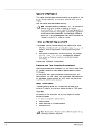 Page 604-2Maintenance
General Information
This chapter describes basic maintenance tasks you can perform for the 
printer. You can replace the toner container according to the printers 
display.
Also, the internal parts need periodic cleaning.
Toner Container Replacement
The message identifies the toner status at two stages of toner usage. 
•When the printer becomes low on toner, the message Toner low is 
displayed. Note the replacement is not always necessary at this 
stage. 
•If you ignore the above status...