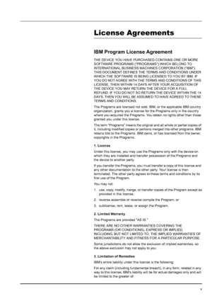 Page 7v
License Agreements
IBM Program License Agreement
THE DEVICE YOU HAVE PURCHASED CONTAINS ONE OR MORE 
SOFTWARE PROGRAMS (“PROGRAMS”) WHICH BELONG TO 
INTERNATIONAL BUSINESS MACHINES CORPORATION (“IBM”). 
THIS DOCUMENT DEFINES THE TERMS AND CONDITIONS UNDER 
WHICH THE SOFTWARE IS BEING LICENSED TO YOU BY IBM. IF 
YOU DO NOT AGREE WITH THE TERMS AND CONDITIONS OF THIS 
LICENSE, THEN WITHIN 14 DAYS AFTER YOUR ACQUISITION OF 
THE DEVICE YOU MAY RETURN THE DEVICE FOR A FULL 
REFUND. IF YOU DO NOT SO RETURN...