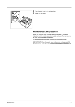 Page 63Maintenance4-5
6Turn the lock lever to the lock position.
7Close the top cover.
Maintenance Kit Replacement
When the machine prints 100,000 pages, a message is displayed 
indicating that the maintenance kit should be replaced. The maintenance 
kit must then be replaced immediately. 
To replace the maintenance kit, contact your service technician.
IMPORTANTWhen the waste toner in the drum unit is almost full, 
Waste toner near full is displayed. Replace the maintenance kit.
Downloaded From...