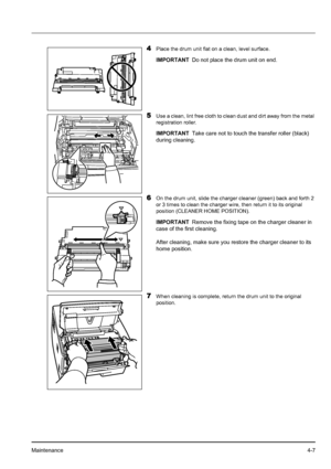 Page 65Maintenance4-7
4Place the drum unit flat on a clean, level surface.
5Use a clean, lint free cloth to clean dust and dirt away from the metal 
registration roller.
6On the drum unit, slide the charger cleaner (green) back and forth 2 
or 3 times to clean the charger wire, then return it to its original 
position (CLEANER HOME POSITION).
7When cleaning is complete, return the drum unit to the original 
position.
IMPORTANTDo not place the drum unit on end.
IMPORTANTTake care not to touch the transfer roller...