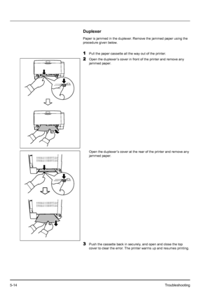 Page 825-14Troubleshooting
Duplexer
Paper is jammed in the duplexer. Remove the jammed paper using the 
procedure given below.
1Pull the paper cassette all the way out of the printer.
2Open the duplexer’s cover in front of the printer and remove any 
jammed paper.
Open the duplexer’s cover at the rear of the printer and remove any 
jammed paper.
3Push the cassette back in securely, and open and close the top 
cover to clear the error. The printer warms up and resumes printing.
Downloaded From ManualsPrinter.com...