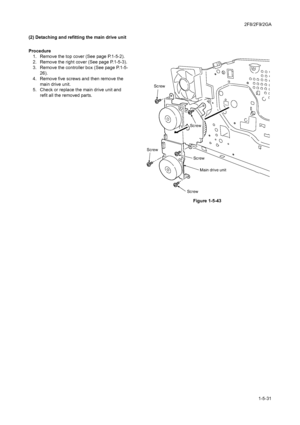 Page 1032F8/2F9/2GA
1-5-31 (2) Detaching and refitting the main drive unit
Procedure
1. Remove the top cover (See page P.1-5-2).
2. Remove the right cover (See page P.1-5-3).
3. Remove the controller box (See page P.1-5-
26).
4. Remove five screws and then remove the 
main drive unit.
5. Check or replace the main drive unit and 
refit all the removed parts.
Figure 1-5-43
Screw
ScrewScrew
Screw
ScrewMain drive unit
Downloaded From ManualsPrinter.com Manuals 