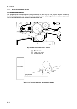 Page 1182F8/2F9/2GA
2-1-8
2-1-5  Transfer/separation section
(1) Transfer/separation section
The image developed by toner on the drum is transferred onto the paper because of the electrical attraction between the 
toner itself and the transfer roller. The transfer roller is negatively biased so that the positively charged toner is attracted 
onto the paper while it is pinched by the drum and the transfer roller.
Figure 2-1-13Transfer/separation section
Figure 2-1-14Transfer /separation section block diagram
...