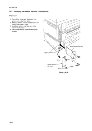 Page 322F8/2F9/2GA
1-2-14
1-2-5  Installing the network interface card (optional)

1. Turn off the printer and disconnect the 
power cord and printer cable.
2. Remove the two screws and then open the 
option interface slot cover.
3. Install the network interface card to the 
option interface slot.
4. Secure the network interface card by two 
screws.
Figure 1-2-18
Screw
Screw Option interface
slot cover Option interface slotNetwork interface card
Downloaded From ManualsPrinter.com Manuals 