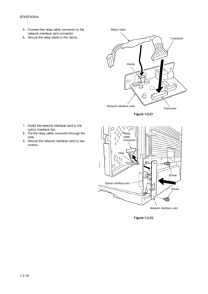 Page 342F8/2F9/2GA
1-2-165. Connect the relay cable connector to the 
network interface card connector.
6. Secure the relay cable to the clamp.
Figure 1-2-21
7. Install the network interface card to the 
option interface slot.
8. Put the relay cable connector through the 
hole.
9. Secure the network interface card by two 
screws.
 
Figure 1-2-22
Network interface card
Relay cable
Connector
Clamp
Connector
Relay
cable
connector
Option interface slotHole
Screw
Screw
Network interface card
Downloaded From...