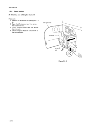 Page 822F8/2F9/2GA
1-5-10
1-5-5  Drum section
(1) Detaching and refitting the drum unit
Procedure
1. Remove the developer unit (See page P.1-5-
9).
2. Open the left side cover and then remove 
the waste toner box.
3. Unlock the drum unit lock and then remove 
the drum unit.
4. Check or replace the drum unit and refit all 
the removed parts.
Figure 1-5-13
Drum unit
lock Drum unit Left side cover
Downloaded From ManualsPrinter.com Manuals 