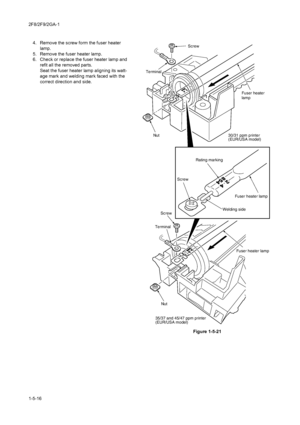 Page 882F8/2F9/2GA-1
1-5-164. Remove the screw form the fuser heater 
lamp.
5. Remove the fuser heater lamp.
6. Check or replace the fuser heater lamp and 
refit all the removed parts.
Seat the fuser heater lamp aligning its watt-
age mark and welding mark faced with the 
correct direction and side.
Figure 1-5-21
30/31 ppm printer
(EUR/USA model)
35/37 and 45/47 ppm printer
(EUR/USA model)
Fuser heater lamp
Nut
Nut
Screw
Terminal Terminal
Screw
Rating marking
Screw
Welding side Fuser heater lamp Fuser heater...