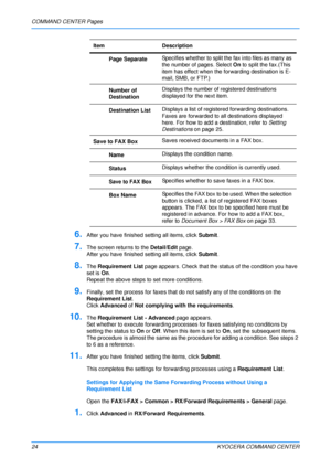 Page 28COMMAND CENTER Pages
24KYOCERA COMMAND CENTER
6.After you have finished setting all items, click Submit.
7.The screen returns to the  Detail/Edit page.
After you have finished setting all items, click  Submit.
8.The Requirement List  page appears. Check that the st atus of the condition you have 
set is On .
Repeat the above steps to set more conditions.
9.Finally, set the process for  faxes that do not satisfy any of the conditions on the 
Requirement List .
Click Advanced  of Not complying with  the...