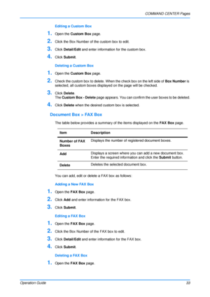 Page 37COMMAND CENTER Pages
Operation Guide 33
Editing a Custom Box
1.Open the Custom Box  page.
2.Click the Box Number of the custom box to edit.
3.Click Detail/Edit  and enter information for the custom box.
4.Click Submit.
Deleting a Custom Box
1.Open the  Custom Box  page.
2.Check the custom box to delete. When the check box on the left side of  Box Number is 
selected, all custom boxes displayed on the page will be checked.
3.Click Delete .
The  Custom Box - Delete  page appears. You can confirm the user...