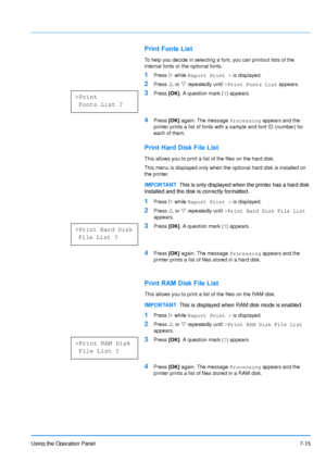 Page 112
Using the Operation Panel7-15
Print Fonts List
To help you decide in selecting a font, you can printout lists of the 
internal fonts or the optional fonts.
1Press Z while  Report Print >  is displayed.
2Press U or  V repeatedly until  >Print Fonts List  appears.
3Press [OK]. A question mark ( ?) appears.
4Press  [OK] again. The message  Processing appears and the 
printer prints a list of fonts with a sample and font ID (number) for 
each of them.
Print Hard Disk File List
This allows you to print a...