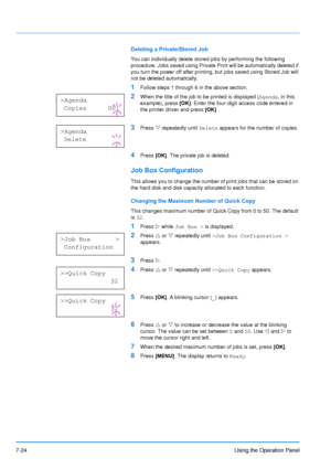 Page 121
7-24Using the Operation Panel
Deleting a Private/Stored Job
You can individually delete stored jobs by performing the following 
procedure. Jobs saved using Private Print will be automatically deleted if 
you turn the power off after printing, but jobs saved using Stored Job will 
not be deleted automatically.
1Follow steps 1 through 6 in the above section.
2When the title of the job to be printed is displayed (Agenda, in this 
example), press  [OK]. Enter the four-digit access code entered in 
the...