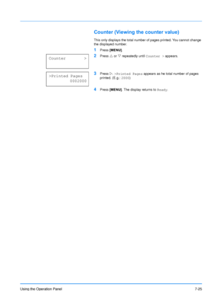 Page 122
Using the Operation Panel7-25
Counter (Viewing the counter value)
This only displays the total number of pages printed. You cannot change 
the displayed number.
1Press [MENU] .
2Press U or  V repeatedly until  Counter > appears.
3Press Z. >Printed Pages  appears as he total number of pages 
printed. (E.g.:  2000)
4Press  [MENU] . The display returns to  Ready.
Counter        >
>Printed Pages
           0002000
Downloaded From ManualsPrinter.com Manuals 