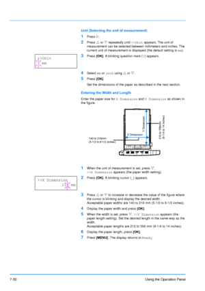 Page 127
7-30Using the Operation Panel
Unit (Selecting the unit of measurement)
1Press Z.
2Press  U or  V repeatedly until  >>Unit appears. The unit of 
measurement can be selected between millimeters and inches. The 
current unit of measurement is displayed (the default setting is  mm).
3Press  [OK]. A blinking question mark ( ?) appears.
4Select  mm or  inch  using  U or  V. 
5Press  [OK]. 
Set the dimensions of the paper as described in the next section.
Entering the Width and Length
Enter the paper size for...