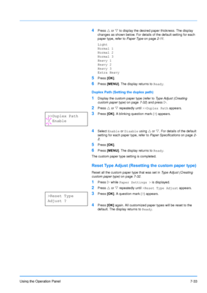 Page 130
Using the Operation Panel7-33
4Press U or  V to display the desired paper thickness. The display 
changes as shown below. For details of the default setting for each 
paper type, refer to  Paper Type on page2-11.
Light
Normal 1
Normal 2
Normal 3
Heavy 1
Heavy 2
Heavy 3
Extra Heavy
5Press  [OK].
6Press  [MENU] . The display returns to  Ready.
Duplex Path (Setting the duplex path)
1Display the custom paper type (refer to  Type Adjust (Creating 
custom paper type)  on page7-32) and press  Z.
2Press  U or...