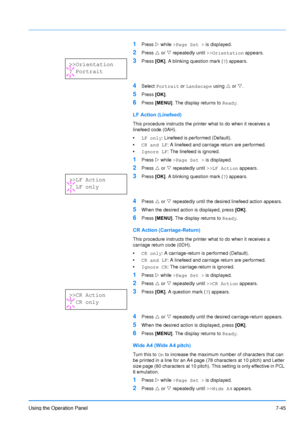 Page 142
Using the Operation Panel7-45
1Press Z while  >Page Set   >  is displayed.
2Press  U or  V repeatedly until  >>Orientation  appears.
3Press [OK]. A blinking question mark ( ?) appears.
4Select  Portrait  or Landscape  using U or  V. 
5Press  [OK].
6Press  [MENU] . The display returns to  Ready.
LF Action (Linefeed)
This procedure instructs the printer what to do when it receives a 
linefeed code (0AH). 
•LF only : Linefeed is performed (Default).
• CR and LF : A linefeed and carriage return are...