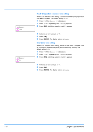 Page 151
7-54Using the Operation Panel
Ready (Preparation completed tone setting)
When On is selected in this setting, a tone sounds when print preparation 
has been completed. The default setting is  Off.
1Press  Z while  >Buzzer >  is displayed.
2Press U or  V repeatedly until  >>Ready appears.
3Press [OK]. A blinking question mark ( ?) appears.
4Select  On or  Off  using  U or  V.
5Press  [OK].
6Press  [MENU] . The display returns to  Ready.
Error (Error tone setting)
When On is selected in this setting, a...