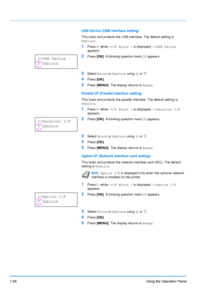 Page 163
7-66Using the Operation Panel
USB Device (USB interface setting)
This locks and protects the USB interface. The default setting is 
Unblock.
1Press Z while  >I/F Block >  is displayed. >>USB Device  
appears.
2Press  [OK]. A blinking question mark ( ?) appears.
3Select  Block or Unblock  using U or  V.
4Press  [OK].
5Press  [MENU] . The display returns to  Ready.
Parallel I/F (Parallel interface setting)
This locks and protects the parallel interface. The default setting is 
Unblock .
1Press Z while...