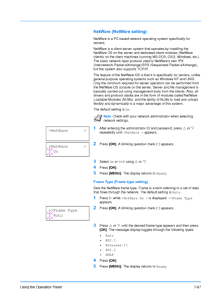 Page 164
Using the Operation Panel7-67
NetWare (NetWare setting)
NetWare is a PC-based network operating system specifically for 
servers. 
NetWare is a client-server system that operates by installing the 
NetWare OS on the server and dedicated client modules (NetWare 
clients) on the client machines (running MS-DOS, OS/2, Windows, etc.). 
The basic network layer protocol used is NetWares own IPX 
(Internetwork Packet eXchange)/SPX (Sequenced Packet eXchange), 
but the system also supports TCP/IP. 
The feature...