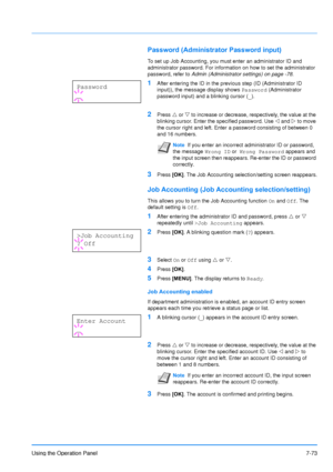 Page 170
Using the Operation Panel7-73
Password (Administrator Password input)
To set up Job Accounting, you must enter an administrator ID and 
administrator password. For information on how to set the administrator 
password, refer to Admin (Administrator settings) on page -78 .
1After entering the ID in the previous step (ID (Administrator ID 
input)), the message display shows  Password (Administrator 
password input) and a blinking cursor ( _).
2Press  U or  V to increase or decrease, respectively, the...