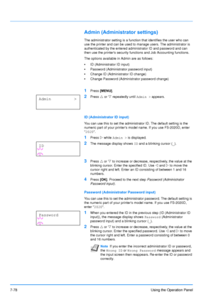 Page 175
7-78Using the Operation Panel
Admin (Administrator settings)
The administrator setting is a function that identifies the user who can 
use the printer and can be used to manage users. The administrator is 
authenticated by the entered administrator ID and password and can 
then use the printers security functions and Job Accounting functions. 
The options available in Admin are as follows:
•ID (Administrator ID input)
• Password (Administrator password input)
• Change ID (Administrator ID change)
•...