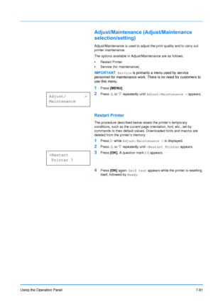 Page 178
Using the Operation Panel7-81
Adjust/Maintenance (Adjust/Maintenance 
selection/setting)
Adjust/Maintenance is used to adjust the print quality and to carry out 
printer maintenance. 
The options available in Adjust/Maintenance are as follows:
• Restart Printer
• Service (for maintenance)
1Press  [MENU] .
2Press U or  V repeatedly until  Adjust/Maintenance >  appears.
Restart Printer
The procedure described below rese ts the printer’s temporary 
conditions, such as the current page orientation, font,...