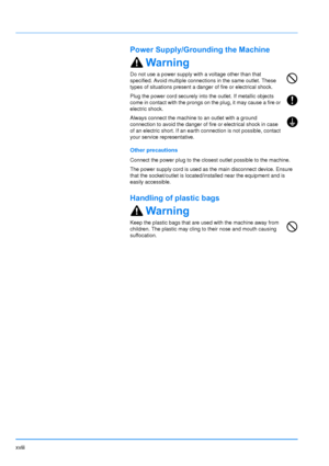 Page 19
xviii
Power Supply/Grounding the Machine
Warning
Do not use a power supply with a voltage other than that 
specified. Avoid multiple connections in the same outlet. These 
types of situations present a danger of fire or electrical shock.
Plug the power cord securely into the outlet. If metallic objects 
come in contact with the prongs on the plug, it may cause a fire or 
electric shock.
Always connect the machine to an outlet with a ground 
connection to avoid the danger of fire or electrical shock in...