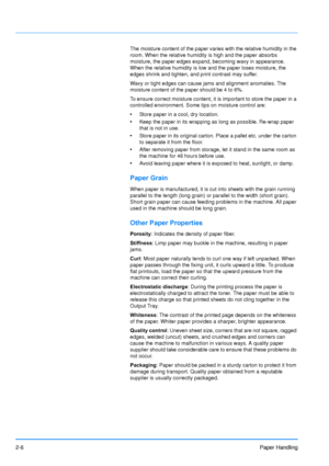 Page 33
2-6Paper Handling
The moisture content of the paper varies with the relative humidity in the 
room. When the relative humidity is high and the paper absorbs 
moisture, the paper edges expand, becoming wavy in appearance. 
When the relative humidity is low and the paper loses moisture, the 
edges shrink and tighten, and print contrast may suffer.
Wavy or tight edges can cause jams and alignment anomalies. The 
moisture content of the paper should be 4 to 6%.
To ensure correct moisture content, it is...