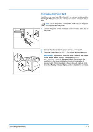 Page 50
Connecting and Printing4-3
Connecting the Power Cord
Install the printer close to an AC wall outlet. If an extension cord is used, the 
total length of the power cord plus extension should be 5 meters (16 feet) or 
less.
1Connect the power cord to the Power Cord Connector at the rear of 
the printer.
2Connect the other end of the power cord to a power outlet.
3Press the Power Switch to On ( | ). The printer begins to warm up.
Note Ensure the printers power switch is off. Only use the power 
cord...