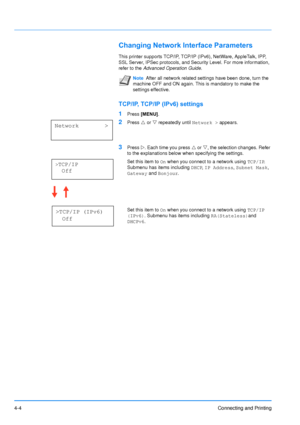 Page 51
4-4Connecting and Printing
Changing Network Interface Parameters
This printer supports TCP/IP, TCP/IP (IPv6), NetWare, AppleTalk, IPP, 
SSL Server, IPSec protocols, and Security Level. For more information, 
refer to the  Advanced Operation Guide .
TCP/IP, TCP/IP (IPv6) settings
1
Press [MENU] .
2Press U or  V repeatedly until  Network > appears.
3Press Z. Each time you press  U or  V, the selection changes. Refer 
to the explanations below when specifying the settings.
Set this item to  On when you...