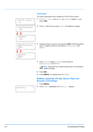 Page 53
4-6Connecting and Printing
TCP/IP (IPv6)
This section describes how to enable the TCP/IP (IPv6) protocol.
1If TCP/IP (IPv6)  is set to Off, use  U or  V to selecto  On and 
press   [OK].
2Press  Z. Each time you press  U or  V, the selection changes.
3Display the item you want to set and press  [OK]. A blinking question 
mark ( ?) appears while you are setting  RA(Stateless) and 
DHCPv6 .
4Press U or  V to select  On or  Off  as the setting for 
RA(Stateless)  and DHCPv6 .
5Press [OK].
6Press  [MENU] ....