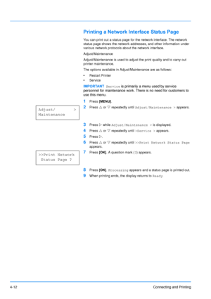 Page 59
4-12Connecting and Printing
Printing a Network Interface Status Page
You can print out a status page for the network interface. The network 
status page shows the network addresses, and other information under 
various network protocols about the network interface.
Adjust/Maintenance
Adjust/Maintenance is used to adjust the print quality and to carry out 
printer maintenance.
The options available in Adjust/Maintenance are as follows:
•Restart Printer
• Service
1Press  [MENU] .
2Press U or  V repeatedly...