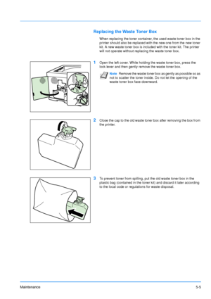 Page 76
Maintenance5-5
Replacing the Waste Toner Box
When replacing the toner container, the used waste toner box in the 
printer should also be replaced with the new one from the new toner 
kit. A new waste toner box is included with the toner kit. The printer 
will not operate without replacing the waste toner box.
1Open the left cover. While holding the waste toner box, press the 
lock lever and then gently remove the waste toner box.
2Close the cap to the old waste toner box after removing the box from 
the...