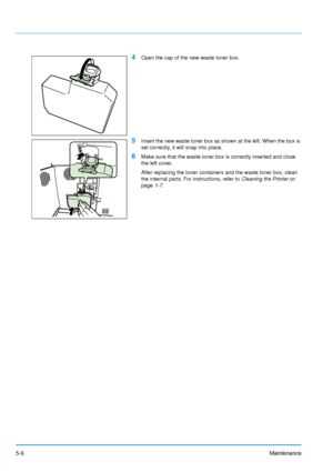 Page 77
5-6Maintenance
4Open the cap of the new waste toner box.
5Insert the new waste toner box as shown at the left. When the box is 
set correctly, it will snap into place.
6Make sure that the waste toner box is correctly inserted and close 
the left cover.
After replacing the toner containers and the waste toner box, clean 
the internal parts. For instructions, refer to Cleaning the Printer on 
page 1-7.
Downloaded From ManualsPrinter.com Manuals 