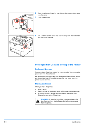 Page 79
5-8Maintenance
6Open the left cover. Use a lint free cloth to clean dust and dirt away 
from the vents.
7Close the left cover.
8Use a lint free cloth to clean dust and dirt away from the vent on the 
right side of the machine.
Prolonged Non-Use and Moving of the Printer
Prolonged Non-use
If you ever leave the printer unused for a long period of time, remove the 
power cord from the wall outlet.
We recommend you consult with your dealer about the additional actions 
you should take to avoid possible...