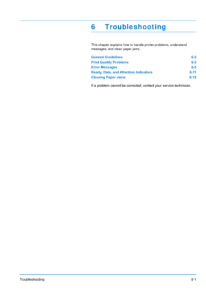Page 80
Troubleshooting6-1
6 Troubleshooting
This chapter explains how to handle printer problems, understand 
messages, and clean paper jams
.
General Guidelines 6-2
Print Quality Problems 6-3
Error Messages 6-5
Ready, Data, and Attention Indicators 6-11
Clearing Paper Jams 6-12
If a problem cannot be corrected, contact your service technician.
Downloaded From ManualsPrinter.com Manuals 