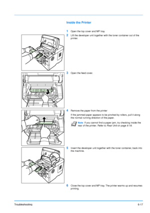 Page 96
Troubleshooting6-17
Inside the Printer
1
Open the top cover and MP tray.
2Lift the developer unit together with the toner container out of the 
printer.
3Open the feed cover.
4Remove the paper from the printer
If the jammed paper appears to be pinched by rollers, pull it along 
the normal running direction of the paper.
5Insert the developer unit together with the toner container, back into 
the machine.
6Close the top cover and MP tray. The printer warms up and resumes 
printing.
NoteIf you cannot find...