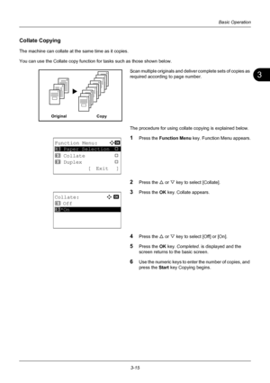 Page 1013
3-15
Basic Operation
Collate Copying
The machine can collate at the same time as it copies.
You can use the Collate copy function for tasks such as those shown below.
Scan multiple original s and deliver complete sets of copies as 
required according to page number.
The procedure for using collate copying is explained below.
1Press the  Function Menu  key. Function Menu appears.
2Press the U or V key to select [Collate].
3Press the OK  key. Collate appears.
4Press the U or V key to select [Off] or...