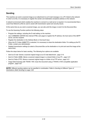 Page 1043-18
Basic Operation
Sending
This machine can send a scanned image as an attachment to an E-mail message or to a PC linked to the network. 
In order to do this, it is  necessary to register the sender and destination (recipient) address on the network.
A network environment which enables the machine to connect  to a mail server is required. It is recommended that a 
Local Area Network (LAN) be used to assist wit h transmission speed and security issues.
At the same time as you send a scanned image, you...