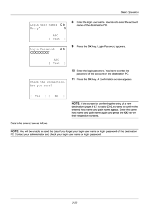 Page 1083-22
Basic Operation
8Enter the login user name. You have to enter the account 
name of the destination PC.
9Press the OK key. Login Password appears.
10Enter the login password.  You have to enter the 
password of the account on the destination PC.
11Press the OK  key. A confirmation screen appears.
NOTE: If the screen for confirming the entry of a new 
destination ( page 8-87) is set to [On], sc reens to confirm the 
entered host name and path name appear. Enter the same 
host name and path name again...