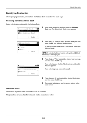 Page 1123-26
Basic Operation
Specifying Destination
When specifying destination, choose from the Address Book or use the One-touch keys.
Choosing from the Address Book
Select a destination registered in the Address Book.
1In the basic screen for sending, press the Address 
Book  key. The Select Addr Book menu appears.
2Press the U  or V key to select [Address Book] and then 
press the  OK key. Address Book appears.
To use an address book on t he LDAP server, select [Ext 
Address Book].
NOTE: If extended address...