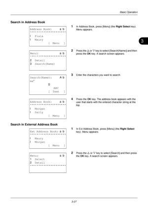 Page 1133
3-27
Basic Operation
Search in Address Book1
In Address Book, press [Menu] (the Right Select key). 
Menu appears.
2Press the  U or  V key to select [Search(Name)] and then 
press the  OK key. A search screen appears.
3Enter the characters  you want to search.
4Press the OK key. The address book appears with the 
user that starts with the entered character string at the 
top.
Search in External Address Book
1
In Ext Address Book, press [Menu] (the Right Select 
key). Menu appears.
2Press the  U or V...