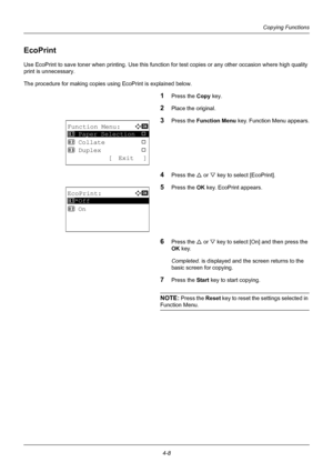 Page 1244-8
Copying Functions
EcoPrint
Use EcoPrint to save toner when printing. Use this function for test copies or any other occasion where high quality 
print is unnecessary.
The procedure for making copies using EcoPrint is explained below.
1Press the Copy  key.
2Place the original.
3Press the Function Menu  key. Function Menu appears.
4Press the U or V key to select [EcoPrint].
5Press the OK  key. EcoPrint appears.
6Press the U or V key to select [On] and then press the 
OK  key.
Completed.  is displayed...