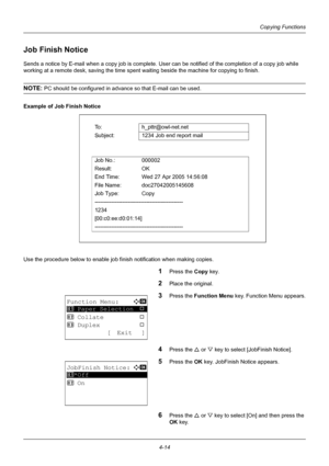 Page 1304-14
Copying Functions
Job Finish Notice
Sends a notice by E-mail when a copy job is complete. User can be notified of the completion of a copy job while 
working at a remote desk, saving the time spent  waiting beside the machine for copying to finish.
NOTE: PC should be configured in advance so that E-mail can be used.
Example of Job Finish Notice
Use the procedure below to enable job fi nish notification when making copies.
1Press the Copy key.
2Place the original.
3Press the Function Menu  key....