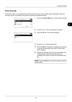 Page 1334
4-17
Copying Functions
Print Override
This function allows you to suspend the current print job when you need to make copies immediately. When the 
interrupt copy job is co mpleted, the machine resumes the suspended print job.
1Press the Function Menu  key. Function Menu appears.
2Press the U or V key to select [Print Override].
3Press the OK  key. Print Override appears.
4Press the U or V key to select [On].
5Press the OK  key. Completed.  is displayed, the machine 
is put into the interruption copy...