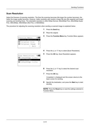 Page 1485-14
Sending Functions
Scan Resolution
Select the fineness of scanning resolution. The finer the scanning becomes (the larger the number becomes), the 
better the image quality becomes. However, better resolution also results in larger file size (file capacity) and longer 
scanning and sending times. The selectable resolution is  200x100dpi Normal, 200x200dpi Fine, 200x400dpi Super 
Fine, 300x300dpi, 400x400dpi Ultra Fine, or 600x600dpi.
The procedure for adjusting the scanning resolution when sending a...