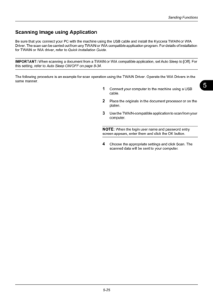 Page 1595
5-25
Sending Functions
Scanning Image using Application
Be sure that you connect your PC with the machine using the USB cable and install the Kyocera TWAIN or WIA 
Driver. The scan can be carried out from any TWAIN or WIA compatible application program. For details of installation 
for TWAIN or WIA driver, refer to  Quick Installation Guide.
IMPORTANT: When scanning a document from a TWAIN or WIA compatible application, set Auto Sleep to [Off]. For 
this setting, refer to Auto Sleep ON/OFF on page 8-34...