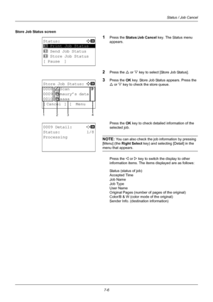 Page 1747-6
Status / Job Cancel
Store Job Status screen
1Press the Status/Job Cancel key. The Status menu 
appears.
2Press the U  or V key to select [Store Job Status].
3Press the OK  key. Store Job Status appears. Press the 
U  or  V key to check the store queue.
Press the OK  key to check detailed information of the 
selected job.
NOTE: You can also check the job information by pressing 
[Menu] (the  Right Select  key) and selecting [Detail] in the 
menu that appears.
Press the Y or  Z key to switch the...