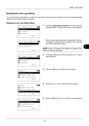 Page 1817
7-13
Status / Job Cancel
Sending the Job Log History
You can send the job log history by e-mail. You can either send it manually as needed or have it sent automatically 
whenever a set number of jobs is reached.
Displaying Job Log History Menu1
Press the System Menu/Counter key on the main unit 
operation panel. The Sys. Menu/Count. menu appears.
When you are performing user management and have 
not logged in, a login scre en will appear. Then, enter the 
user ID and password to log in.
NOTE: Refer to...